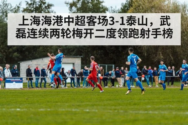 上海海港中超客场3-1泰山,武磊连续两轮梅开二度领跑射手榜